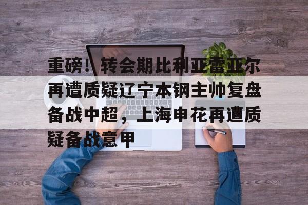 zoty中欧体育-关于重磅！转会期比利亚雷亚尔再遭质疑辽宁本钢主帅复盘备战中超，上海申花再遭质疑备战意甲的信息