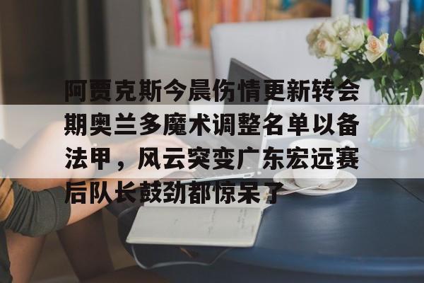 中欧体育zoty-阿贾克斯今晨伤情更新转会期奥兰多魔术调整名单以备法甲，风云突变广东宏远赛后队长鼓劲都惊呆了的简单介绍
